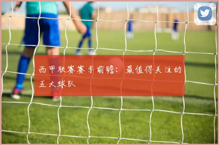 西甲联赛赛季前瞻：最值得关注的五大球队